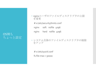  nginxユーザのファイルディスクリプタの上限
を変更
# vi /etc/security/limits.conf
nginx

OS側も
ちょっと設定

soft nofile 4096

nginx

hard nofile 4096

 システム全体のファイルディスクリプタの制限
をアップ

# vi /etc/sysctl.conf
fs.file-max = 50000

 