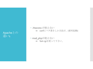  .htaccess が使えない

Apacheとの
違い1

⇒ confにベタ書きしか方法が。(要再起動)

 mod_phpが使えない
⇒ fast-cgiを使って下さい。

 