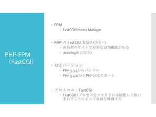  FPM
 FastCGI Process Manager

 PHP の FastCGI 実装のひとつ

PHP-FPM
（FastCGI）

 高負荷のサイトで有用な追加機能がある
 (slowlog出力など)

 対応バージョン
 PHP 5.3.3からバンドル
 PHP 5.4.0 からPHP公式サポート

 プロトコル：FastCGI
 FastCGIはプロセスをメモリ上に永続化して使い
まわすことによって負荷を軽減する

 