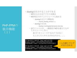  slowlogを出力することができる
 N秒以上かかるアクセスを検出
 N秒時点でのバックトレースも取れる
 slowlogを出力する閾値(秒)
 request_slowlog_timeout = 2

PHP-FPMの
独自機能
（１）

 slowlogの出力先
 slowlog = /var/log/php-fpm/www-slow.log

 該当ファイルの、一番最初にN秒を超えたもの
しかトレースしない。
※ 全てをトレースするわけではない
もしかしたらやり方があるのかも。。。

こんな感じでログ
が出力される

 