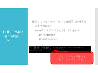 使用していない子プロセスを自動的に削減する

（メモリの節約）

PHP-FPMの
独自機能
（2）

microインスタンスなんかにはよさそう
・pm = ondemand
・pm.start_servers=1

しばらくアクセスが無いと、
子プロセスがなくなる。

 