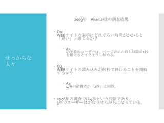 2009年 Akamai社の調査結果
 Q1:
WEBサイトの表示にどれぐらい時間がかかると
「遅い」と感じるか？

せっかちな
人々

 A1:
約半数のユーザーは、ページ表示の待ち時間が2秒
を超えるとイライラし始める。

 Q2:
WEBサイトの読み込みが何秒で終わることを期待
するか？
 A2:
47%の消費者が「2秒」と回答。

 2006年の調査では4秒という判断であり、
3年でユーザーはかなりせっかちになっている。

 