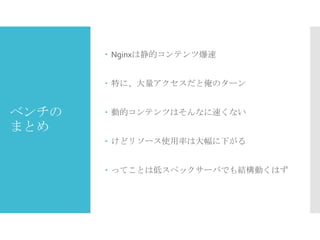  Nginxは静的コンテンツ爆速

 特に、大量アクセスだと俺のターン

ベンチの
まとめ

 動的コンテンツはそんなに速くない

 けどリソース使用率は大幅に下がる
 ってことは低スペックサーバでも結構動くはず

 