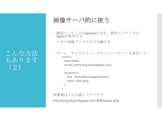 画像サーバ的に使う
 動的コンテンツはapacheのまま、静的コンテンツは
nginxを使用する

つまり画像ファイルだけ分離する

こんな方法
もあります
（２）

 ポート、サブドメイン、ドキュメントルートを設定して
server {
listen 8080;
server_name img.beyondjapan.com;
...
location / {
root /home/beyondjapan/www;
index index.php;
}
}

画像側はこんな感じでアクセス
http://img.beyondjapan.com:8080/aaaa.png

 