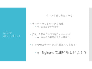 インフラ面で考えてみる
 サーバ・ネットワークを増強
 ⇒ お金がかかります

んじゃ
速くしましょ

 (OS、ミドルウェアの)チューニング
 ⇒ なかなか効果がでない場合も

 いっそWEBサーバを入れ替えてしまえ！！

⇒

Nginxって速いらしいよ！？

 