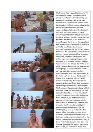 The first two shots are establishing shots; this
introduces the viewers to the location and
characters in the scene. From this image we
can identify that a beach will be the main
location which raises concerns for the viewers.
We know that the film is about sharks attacking
people near beaches so this shot raises
questions about whether a similar attack will
happen in this scene. The first shot also
introduces a child and a mother, this also adds
tension as we begin to make a connection that
the attack may happen on the child in the
scene. This puts the viewer on the edge of their
seat as they realise that a similar attack may be
on the horizon. The third shot is also
important, this shows the sheriff’s face for the
first time in this scene and it is obviously one of
concern. We now understand how serious the
character is about the shark problem, his
serious expression is a complete contrast to
the happy faces of the background characters.
We can also see this through the clothes choice
of the character. Everyone in the background is
wearing bright or no clothes but the sheriff’s
dark top suggest the seriousness of the
character as well as darkness and danger is on
the horizon. We can also see that there are no
lifeguards on duty in the third shot which
makes us wonder why, this builds up more
suspense and tension. This is done on purpose
by Spielberg in order to create more suspense.
The fourth shot shows someone trying to block
the sheriff’s view and get in his way, this shot
does ultimately show a point of view camera
and also shows that the sheriff is not listening
to the other man, the shot also shows the
vastness of the sea and how vulnerable the
character in the water really is. The fifth shot
shows the sheriff being distracted by the
woman, this means he does not see the
children getting up to go in the water. The
position of the camera here is important, it
makes the viewer direct their attention to the
kids in the background and not so much on the
sheriff. . The children are towards the centre of
the shot so are obviously the main focus here.
The next shot shows the another man talking
to the sheriff, we see the man in very clear
 