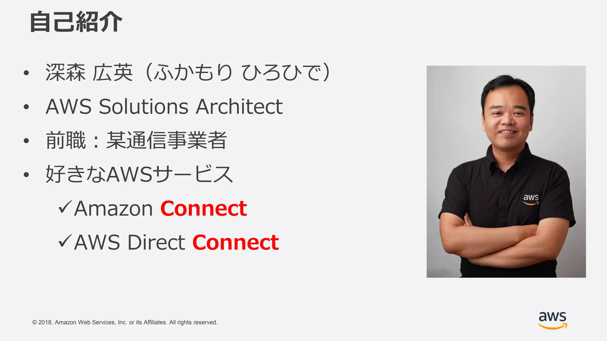 © 2018, Amazon Web Services, Inc. or its Affiliates. All rights reserved.
自己紹介
• 深森 広英（ふかもり ひろひで）
• AWS Solutions Architect
• 前職：某通信事業者
• 好きなAWSサービス
Amazon Connect
AWS Direct Connect
 
