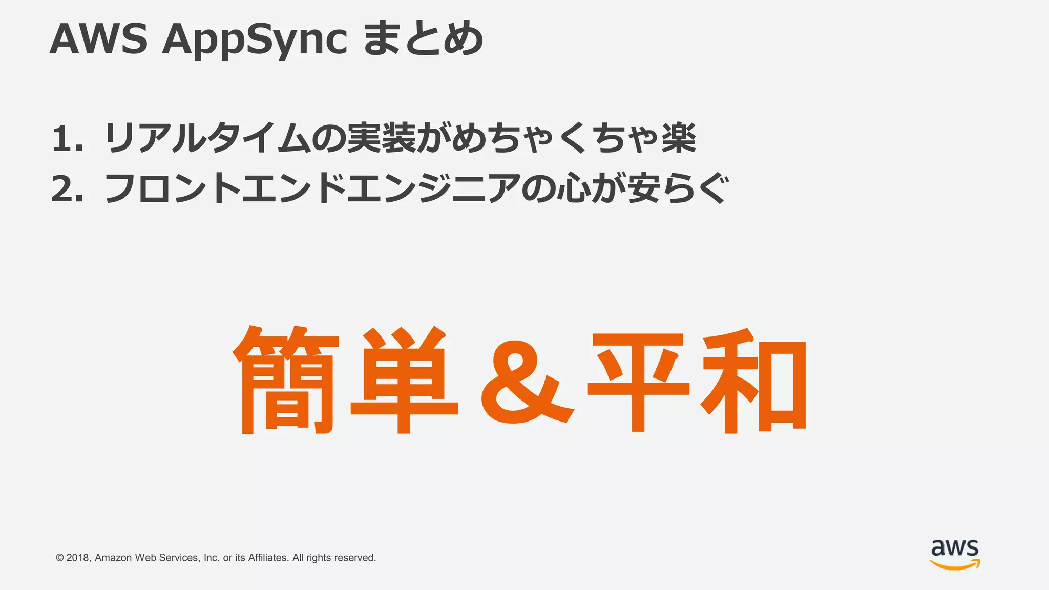 © 2018, Amazon Web Services, Inc. or its Affiliates. All rights reserved.
AWS AppSync まとめ
1. リアルタイムの実装がめちゃくちゃ楽
2. フロントエンドエンジニアの心が安らぐ
簡単＆平和
 