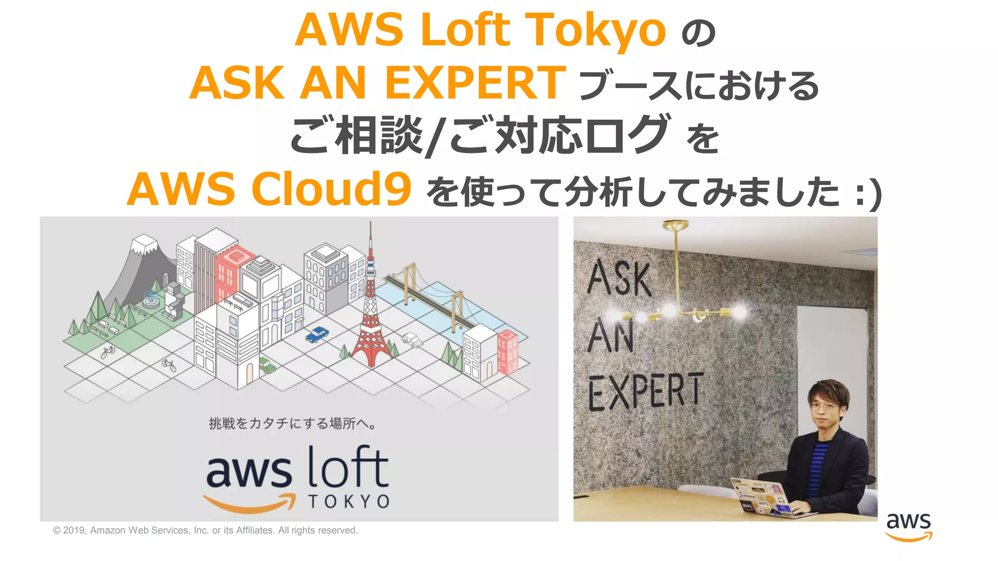© 2019, Amazon Web Services, Inc. or its Affiliates. All rights reserved.
AWS Loft Tokyo の
ASK AN EXPERT ブースにおける
ご相談/ご対応ログ を
AWS Cloud9 を使って分析してみました :)
 