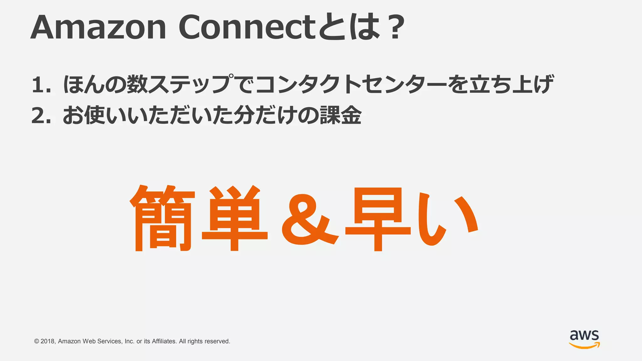 © 2018, Amazon Web Services, Inc. or its Affiliates. All rights reserved.
Amazon Connectとは？
1. ほんの数ステップでコンタクトセンターを立ち上げ
2. お使いいただいた分だけの課金
簡単＆早い
 