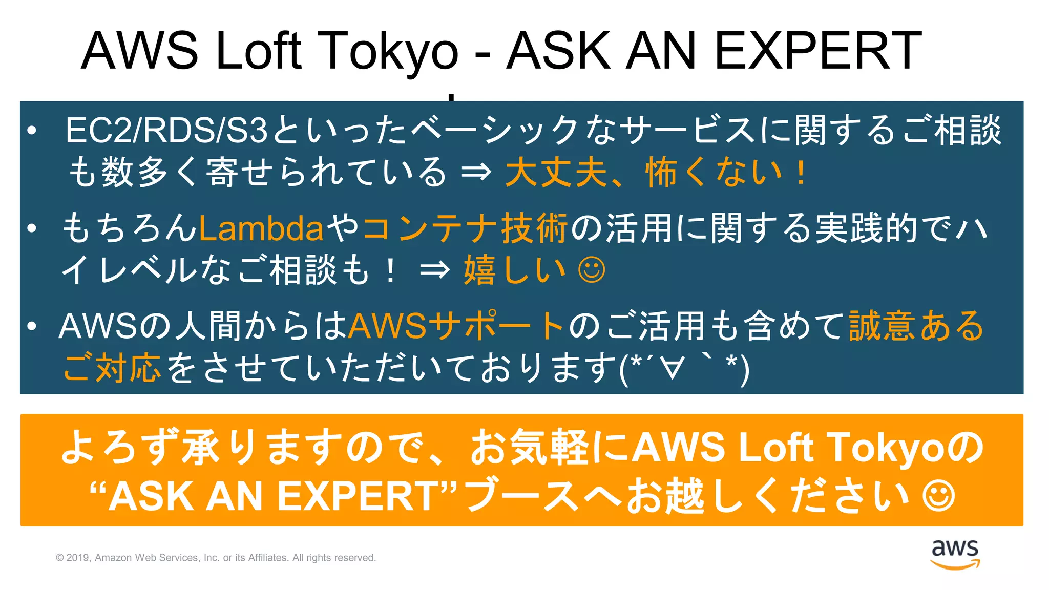 © 2019, Amazon Web Services, Inc. or its Affiliates. All rights reserved.
AWS Loft Tokyo - ASK AN EXPERT
Logs• EC2/RDS/S3といったベーシックなサービスに関するご相談
も数多く寄せられている ⇒ 大丈夫、怖くない！
• もちろんLambdaやコンテナ技術の活用に関する実践的でハ
イレベルなご相談も！ ⇒ 嬉しい 
• AWSの人間からはAWSサポートのご活用も含めて誠意ある
ご対応をさせていただいております(*´∀｀*)
よろず承りますので、お気軽にAWS Loft Tokyoの
“ASK AN EXPERT”ブースへお越しください 
 