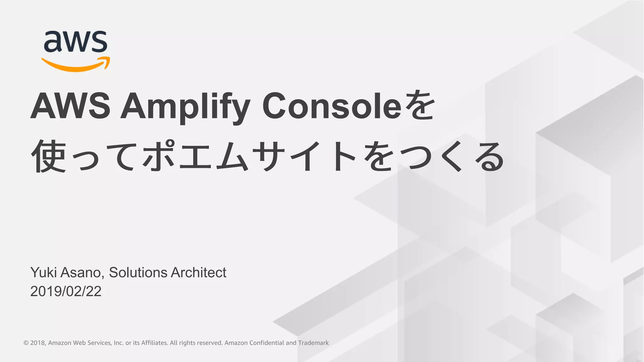 © 2018, Amazon Web Services, Inc. or its Affiliates. All rights reserved. Amazon Confidential and Trademark© 2018, Amazon Web Services, Inc. or its Affiliates. All rights reserved. Amazon Confidential and Trademark
Yuki Asano, Solutions Architect
2019/02/22
AWS Amplify Console
 