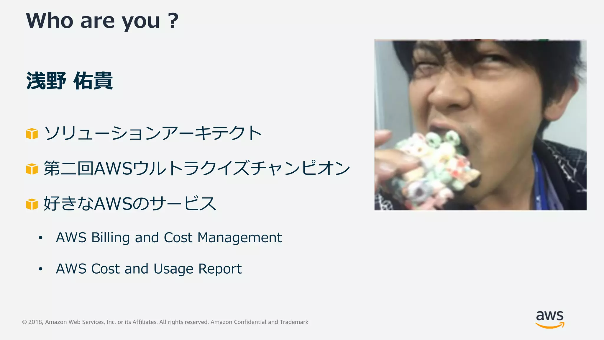 © 2018, Amazon Web Services, Inc. or its Affiliates. All rights reserved. Amazon Confidential and Trademark
Who are you ?
浅野 佑貴
ソリューションアーキテクト
第二回AWSウルトラクイズチャンピオン
好きなAWSのサービス
• AWS Billing and Cost Management
• AWS Cost and Usage Report
 