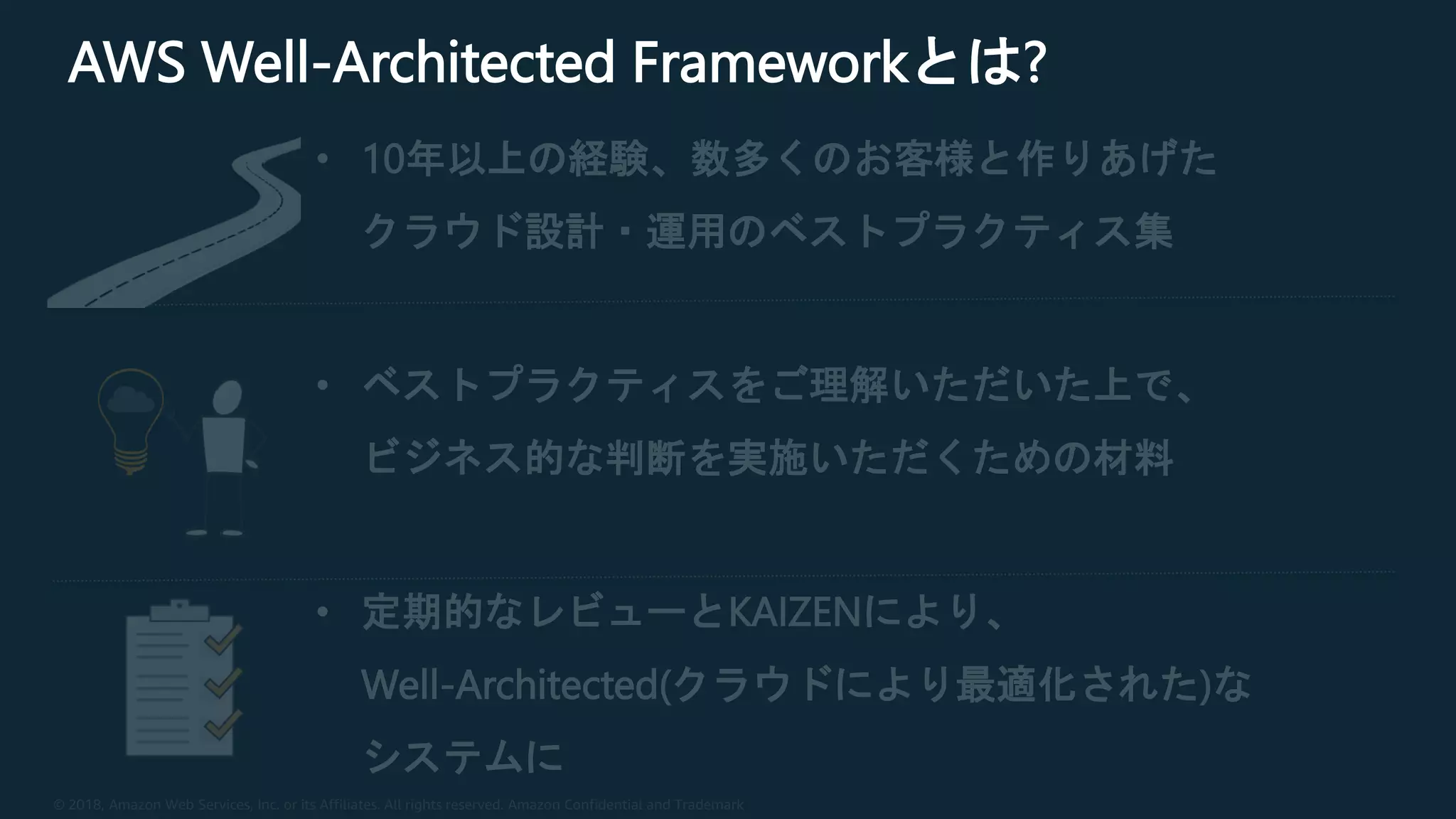 © 2018, Amazon Web Services, Inc. or its Affiliates. All rights reserved. Amazon Confidential and Trademark
AWS Well-Architected Frameworkとは?
• 10年以上の経験、数多くのお客様と作りあげた
クラウド設計・運用のベストプラクティス集
• ベストプラクティスをご理解いただいた上で、
ビジネス的な判断を実施いただくための材料
• 定期的なレビューとKAIZENにより、
Well-Architected(クラウドにより最適化された)な
システムに
 