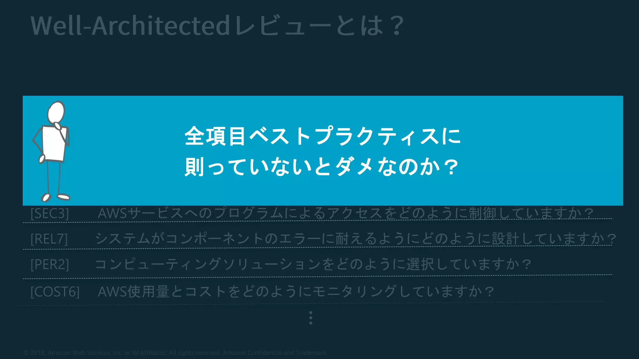 © 2018, Amazon Web Services, Inc. or its Affiliates. All rights reserved. Amazon Confidential and Trademark
[OPS4] デプロイのリスクをどのように軽減していますか？
[SEC3] AWSサービスへのプログラムによるアクセスをどのように制御していますか？
[REL7] システムがコンポーネントのエラーに耐えるようにどのように設計していますか？
[PER2] コンピューティングソリューションをどのように選択していますか？
[COST6] AWS使用量とコストをどのようにモニタリングしていますか？
…
全項目ベストプラクティスに
則っていないとダメなのか？
 