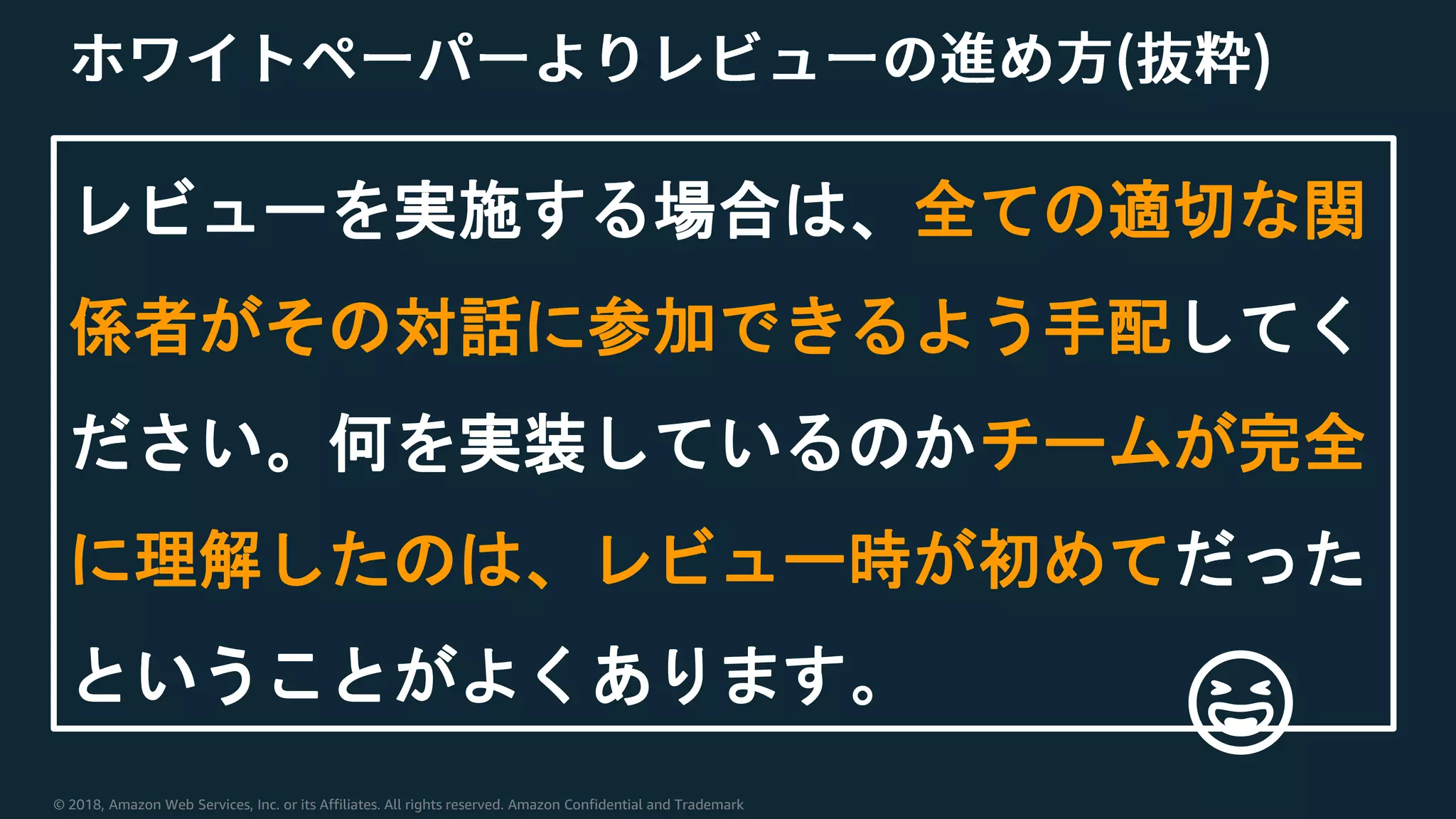 © 2018, Amazon Web Services, Inc. or its Affiliates. All rights reserved. Amazon Confidential and Trademark
レビューを実施する場合は、全ての適切な関
係者がその対話に参加できるよう手配してく
ださい。何を実装しているのかチームが完全
に理解したのは、レビュー時が初めてだった
ということがよくあります。
😆
 