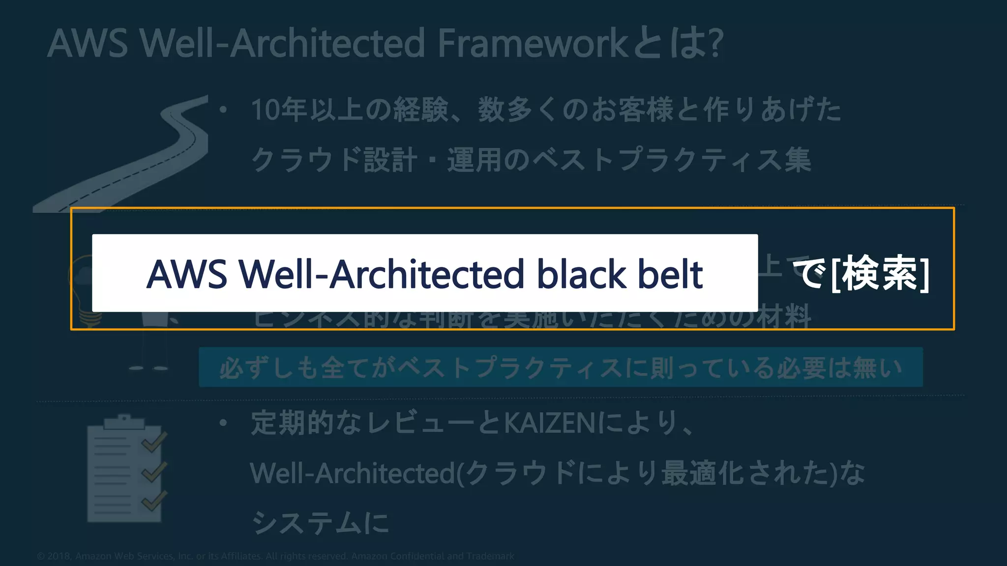 © 2018, Amazon Web Services, Inc. or its Affiliates. All rights reserved. Amazon Confidential and Trademark
AWS Well-Architected Frameworkとは?
• 10年以上の経験、数多くのお客様と作りあげた
クラウド設計・運用のベストプラクティス集
• ベストプラクティスをご理解いただいた上で、
ビジネス的な判断を実施いただくための材料
• 定期的なレビューとKAIZENにより、
Well-Architected(クラウドにより最適化された)な
システムに
必ずしも全てがベストプラクティスに則っている必要は無い
で[検索]AWS Well-Architected black belt
 