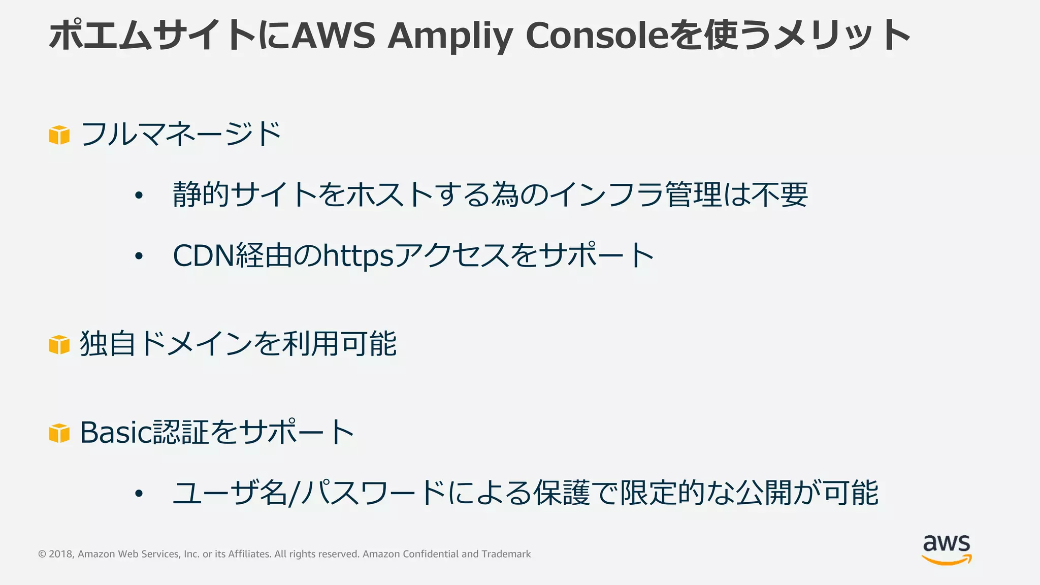 © 2018, Amazon Web Services, Inc. or its Affiliates. All rights reserved. Amazon Confidential and Trademark
ポエムサイトにAWS Ampliy Consoleを使うメリット
フルマネージド
• 静的サイトをホストする為のインフラ管理は不要
• CDN経由のhttpsアクセスをサポート
独自ドメインを利用可能
Basic認証をサポート
• ユーザ名/パスワードによる保護で限定的な公開が可能
 