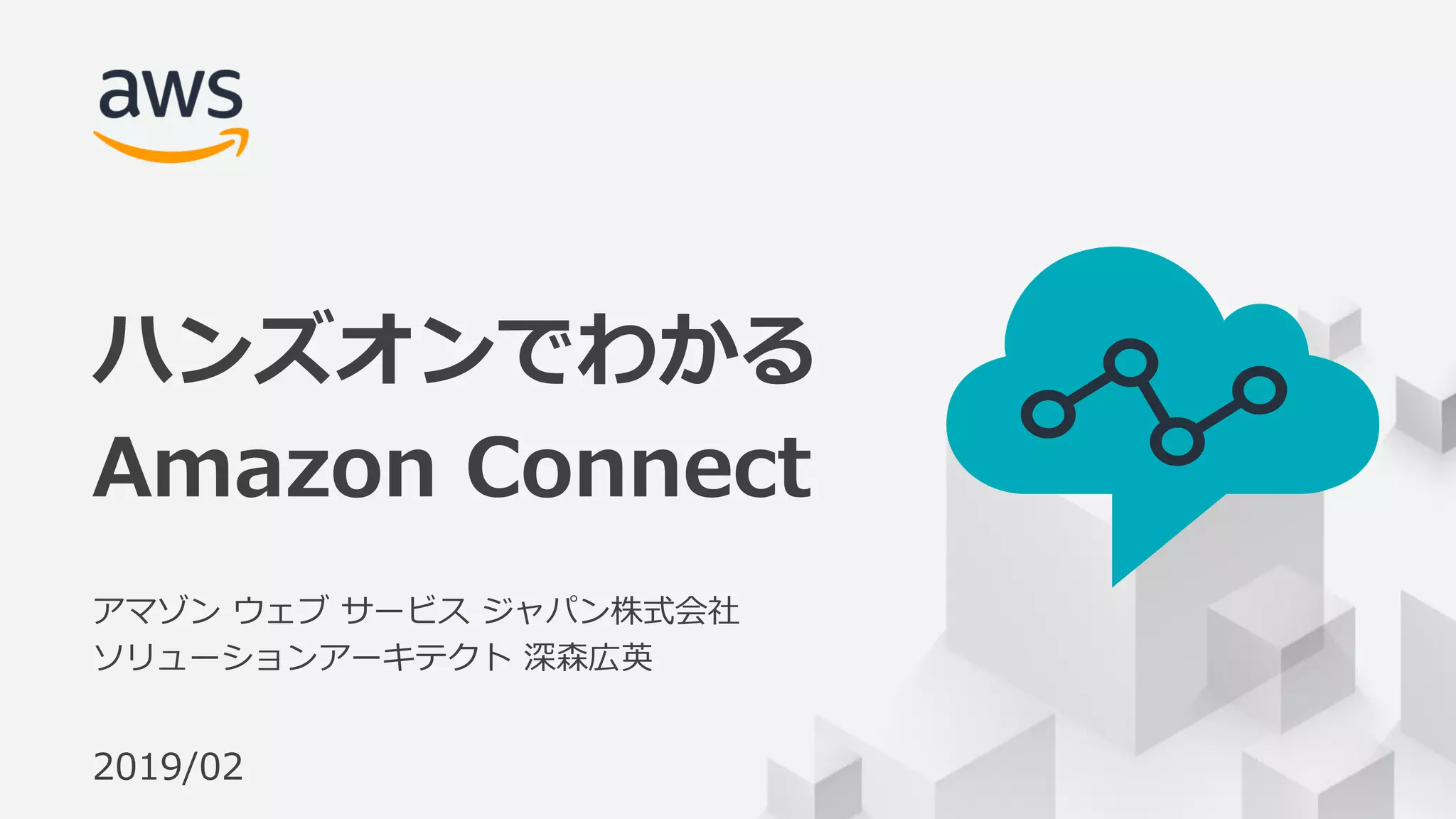© 2018, Amazon Web Services, Inc. or its Affiliates. All rights reserved.
アマゾン ウェブ サービス ジャパン株式会社
ソリューションアーキテクト 深森広英
2019/02
ハンズオンでわかる
Amazon Connect
 