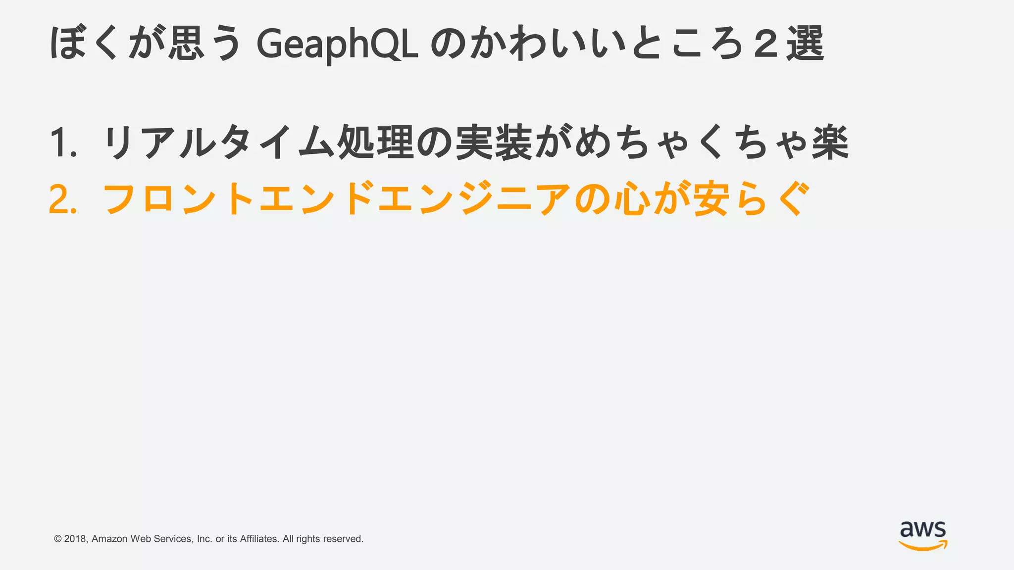 © 2018, Amazon Web Services, Inc. or its Affiliates. All rights reserved.
ぼくが思う GeaphQL のかわいいところ２選
1. リアルタイム処理の実装がめちゃくちゃ楽
2. フロントエンドエンジニアの心が安らぐ
 