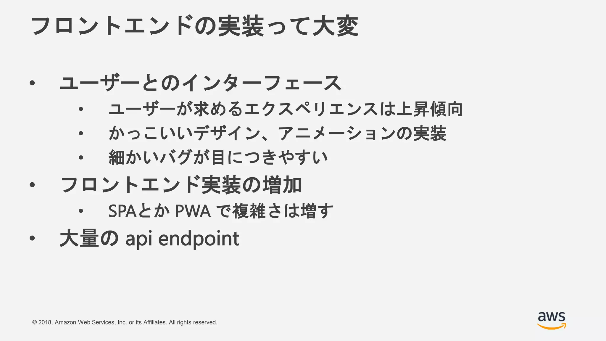 © 2018, Amazon Web Services, Inc. or its Affiliates. All rights reserved.
フロントエンドの実装って大変
• ユーザーとのインターフェース
• ユーザーが求めるエクスペリエンスは上昇傾向
• かっこいいデザイン、アニメーションの実装
• 細かいバグが目につきやすい
• フロントエンド実装の増加
• SPAとか PWA で複雑さは増す
• 大量の api endpoint
 