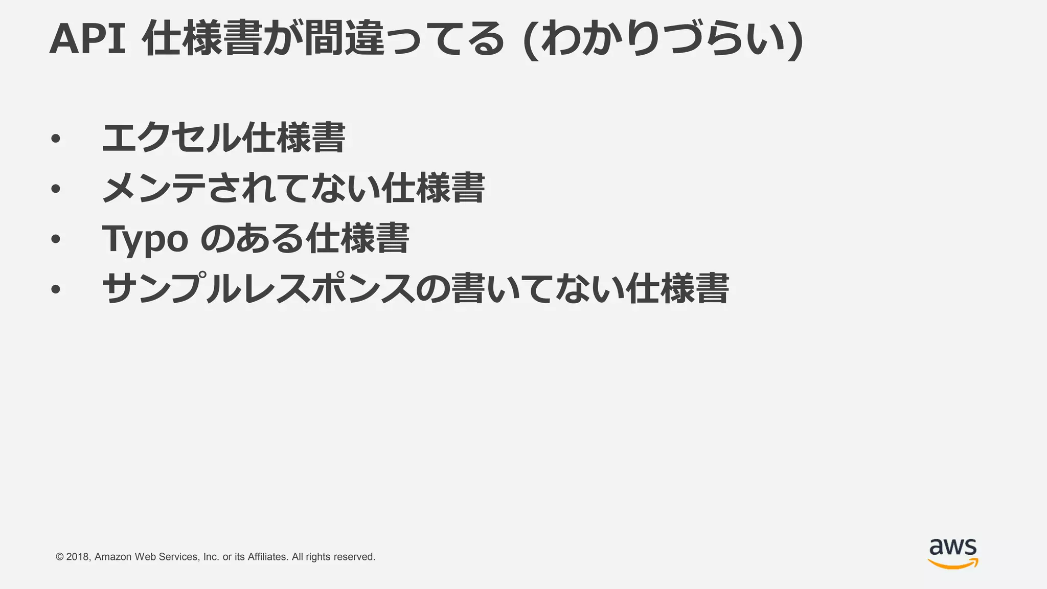 © 2018, Amazon Web Services, Inc. or its Affiliates. All rights reserved.
API 仕様書が間違ってる (わかりづらい)
• エクセル仕様書
• メンテされてない仕様書
• Typo のある仕様書
• サンプルレスポンスの書いてない仕様書
 