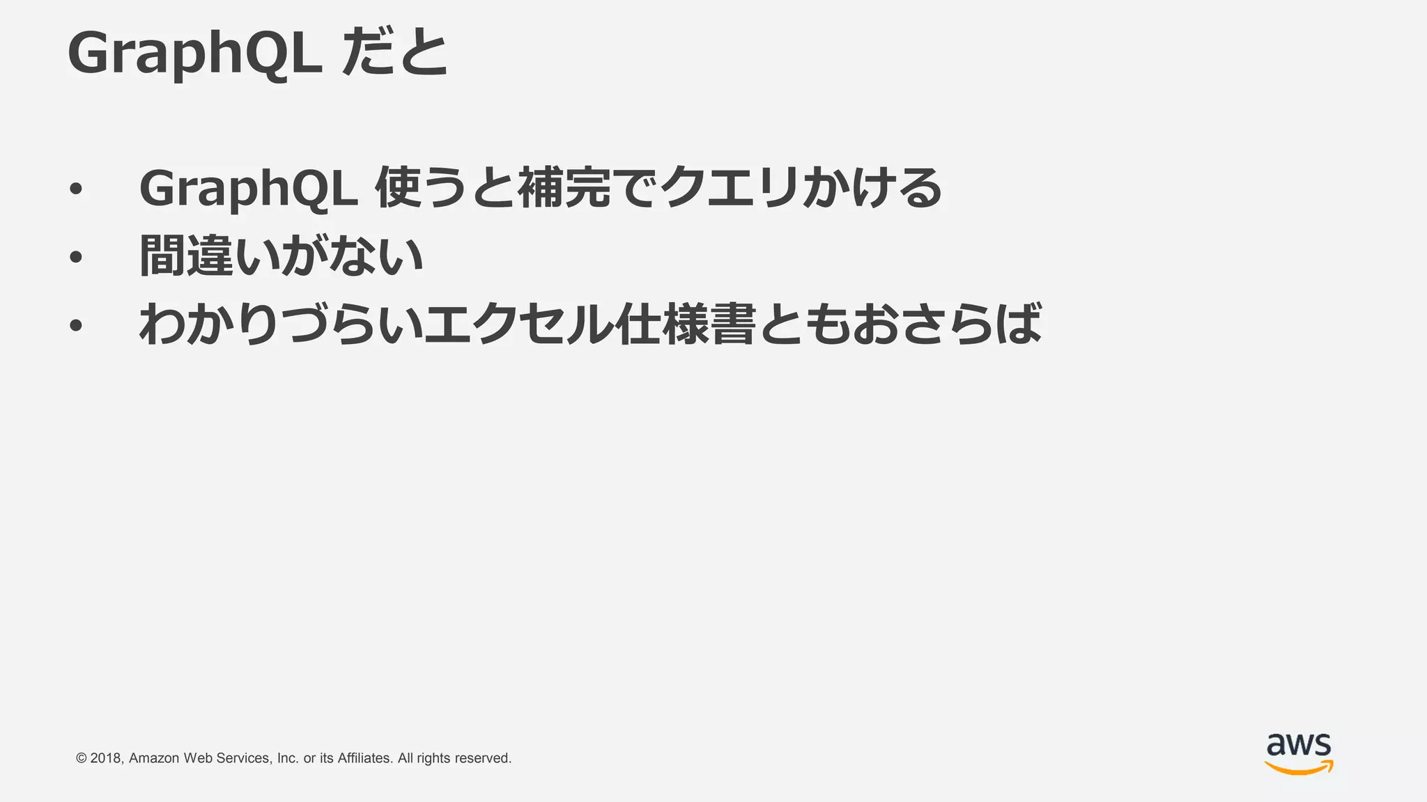 © 2018, Amazon Web Services, Inc. or its Affiliates. All rights reserved.
GraphQL だと
• GraphQL 使うと補完でクエリかける
• 間違いがない
• わかりづらいエクセル仕様書ともおさらば
 