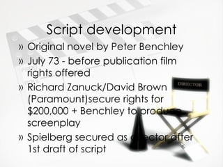 Script development Original novel by Peter Benchley July 73 - before publication film rights offered Richard Zanuck/David Brown (Paramount)secure rights for $200,000 + Benchley to produce screenplay Spielberg secured as director after 1st draft of script 