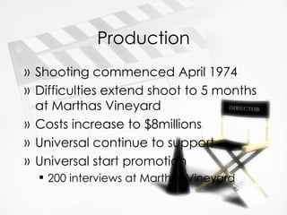 Production Shooting commenced April 1974 Difficulties extend shoot to 5 months at Marthas Vineyard Costs increase to $8millions Universal continue to support Universal start promotion 200 interviews at Marthas Vineyard 