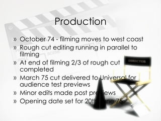 Production October 74 - filming moves to west coast Rough cut editing running in parallel to filming At end of filming 2/3 of rough cut completed March 75 cut delivered to Universal for audience test previews Minor edits made post previews Opening date set for 20th June 75 