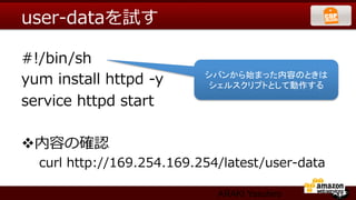 user-‐‑‒dataを試す

#!/bin/sh
yum  install  httpd  -‐‑‒y     シバンから始まった内容のときは
                                シェルスクリプトとして動作する	
service  httpd  start

v 内容の確認
   curl  http://169.254.169.254/latest/user-‐‑‒data  

                                 ARAKI Yasuhiro
 