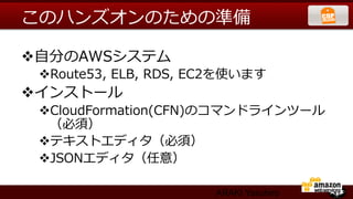 このハンズオンのための準備

v ⾃自分のAWSシステム
 v Route53,  ELB,  RDS,  EC2を使います
v インストール
 v CloudFormation(CFN)のコマンドラインツール
   （必須）
 v テキストエディタ（必須）
 v JSONエディタ（任意）

                          ARAKI Yasuhiro
 