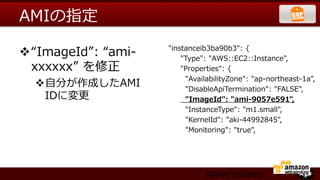 AMIの指定

v “ImageId”:  “ami-‐‑‒     "instanceib3ba90b3":  {
                                      "Type":  "AWS::EC2::Instance",
   xxxxxx”  を修正                       "Properties":  {
                                          "AvailabilityZone":  "ap-‐‑‒northeast-‐‑‒1a",
   v ⾃自分が作成したAMI                         "DisableApiTermination":  "FALSE",
      IDに変更更                              "ImageId":  "ami-‐‑‒9057e591",
                                          "InstanceType":  "m1.small",
                                          "KernelId":  "aki-‐‑‒44992845",
                                          "Monitoring":  "true",




                                          ARAKI Yasuhiro
 