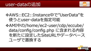 user-‐‑‒dataの追加

v AWS::EC2::Instance中で”UserData”を
  使うとuser-‐‑‒dataを指定可能
v AMI中の/home/ec2-‐‑‒user/cdp/eccube/
  data/conﬁg/conﬁg.php  に含まれる内容
  を新たに設定したSiteURLやデータベース
  ユーザで置換する

                       ARAKI Yasuhiro
 