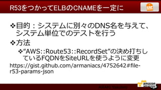 R53をつかってELBのCNAMEを一定に	

v ⽬目的：システムに別々のDNS名を与えて、
  システム単位でのテストを⾏行行う
v ⽅方法
   v “AWS::Route53::RecordSet”の決め打ちし
     ているFQDNをSiteURLを使うように変更更
https://gist.github.com/armaniacs/4752642#ﬁle-‐‑‒
r53-‐‑‒params-‐‑‒json

                                 ARAKI Yasuhiro
 