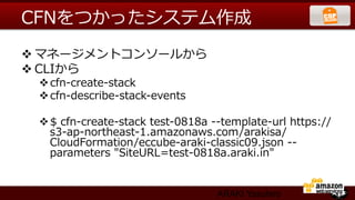 CFNをつかったシステム作成
v マネージメントコンソールから
v CLIから
 v cfn-‐‑‒create-‐‑‒stack
 v cfn-‐‑‒describe-‐‑‒stack-‐‑‒events

 v $  cfn-‐‑‒create-‐‑‒stack  test-‐‑‒0818a  -‐‑‒-‐‑‒template-‐‑‒url  https://
    s3-‐‑‒ap-‐‑‒northeast-‐‑‒1.amazonaws.com/arakisa/
    CloudFormation/eccube-‐‑‒araki-‐‑‒classic09.json  -‐‑‒-‐‑‒
    parameters  "SiteURL=test-‐‑‒0818a.araki.in"


                                                ARAKI Yasuhiro
 