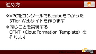 進め⽅方

v VPCをコンソールでEccubeをつかった
  3Tier  Webサイトを作ります
v 同じことを実現する
  CFNT（CloudFormation  Template）を
  作ります


                     ARAKI Yasuhiro
 