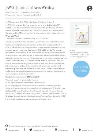intellectbooks
To order this journal online visit our website: www.intellectbooks.com
@IntellectBooks@IntellectBooks Intellect Books
JAWS: Journal of Arts Writing
ISSN 2055-2823 | Online ISSN 2055-2831
2 issues per volume | First published in 2015
Editors
Inês M. Ferreira-Norman
Wimbledon College of Art, UK
inesartistaif@gmail.com
JAWS: Journal of Arts Writing by Students Volume 6 Issue 2
JAWS is the only academic arts journal run by and dedicated to MA
and Ph.D. students (and those who have recently graduated). We have
published work by students from India, China, Australia, North America,
Canada and the UK, and maintain an international peer-review network.
What We Want:
Theoretical and discursive essays up to 6000 words.
Critical reviews of events, exhibitions or performances up to 3000 words.
Submissions of practice accompanied by text. The word count for this
type of submission can be negotiated through the peer review and editing
process, but we recommend between 3000–5000 words. We strongly
recommend authors consult our peer review guidance for unconventional
submissions on our website prior to submitting, please see the link below.
All work must be sent in as a Word document to p.e.jawsjournal@gmail.com,
and be prefaced with a 100-word abstract and 6–8 keywords, followed
by a short contributor biography. Please include your university affiliation,
full name, course and year of graduation. All work must use Harvard
referencing, following Intellect House Style. For full submission guidelines
and information about the peer review process we employ, please refer to
www.jawsjournal.com/submissions.
Deadline for submissions: 13 March 2020.
Volume 1 Issue 1 is available for free at:
www.ingentaconnect.com/content/intellect/jaws/
Our guest editorials from previous issues are also available, including
those by Professor Arnold Aronson (Columbia University), Dr Sophie Hope
(Birkbeck), Dr Inger Mewburn (the Thesis Whisperer), Professor Joseph
Heathcott (The New School of Design) and Professor Malcolm Quinn (CCW
Graduate School): www.intellectbooks.co.uk/journals/view-Journal,id=243/
For all inquiries please email p.e.jawsjournal@gmail.com.
CALL FOR
PAPERS
 