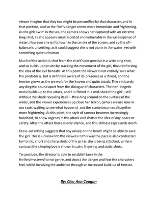 viewer imagine that they too might be personified by that character, and in
that position, and so the film’s danger seems moreimmediate and frightening.
As the girls swim in the sea, the camera shows her captured with an extreme
long shot, as sheappears small, isolated and vulnerablein the vastexpanse of
water. However she isn’tshown in the centre of the screen, and so the off-
balance is unsettling, as it could suggestsheis not alone in the water, yet with
something quite unhuman
Much of the action is shot fromthe shark’s perspectivein a widelong shot,
and so builds up tension by tracking the movement of the girl, thus reinforcing
the idea of the evil beneath. At this point the viewer is not entirely surewhat
the predator is, but is definitely awareof its presenceas a threat, and the
tension grows as the we wait for the known and quite attack. There is barely
any diegetic sound apartfromthe dialogue of characters. The non-diegetic
music builds up to the attack, and it is filmed in a mid-shotof the girl – still
without the shark revealing itself – thrashing around on the surfaceof the
water, and the viewer experiences up close her terror, (whereweare now in
our seats waiting to see what happens) and the scene becomes altogether
more frightening. At this point, the style of camera becomes increasingly
handheld, to show urgency in the attack and shatter the idea of any peace or
safety. After the attack there is only silence, and this stillness represents death.
Cross-cutediting suggests thatboy asleep on the beach might be able to save
the girl. This is unknown to the viewers In this way the pace is also contrasted
by frantic, shortand sharp shots of the girl as sheis being attacked, while in
contrastthe sleeping boy is shown in calm, lingering and static shots.
To conclude, the director is able to establish Jaws in the
thriller/mystery/horror genre, and depict the danger and fear the characters
feel, whilst involving the audience through an increased build-up of tension.
By: Cleo Ann Coogan
 