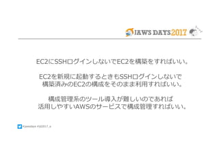 #jawsdays #jd2017_a
EC2にSSHログインしないでEC2を構築をすればいい。
EC2を新規に起動するときもSSHログインしないで
構築済みのEC2の構成をそのまま利⽤すればいい。
構成管理系のツール導⼊が難しいのであれば
活⽤しやすいAWSのサービスで構成管理すればいい。
 