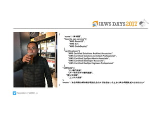 #jawsdays #jd2017_a
{
“name”:“神 希嘉",
"favorite aws service":[
"AWS Route53",
"AWS S3",
"AWS CodeDeploy"
],
"certifications":[
 "AWS Certified Solutions Architect-Associate”,
"AWS Certified Solutions Architect-Professional”,
"AWS Certified SysOps-Admin-Associate”,
"AWS Certified Developer-Associate”,
"AWS Certified DevOps Engineer-Professional”
],
"JAWSUG":[
"CLI専⾨⽀部",
"アーキテクチャ専⾨⽀部",
    "情シス⽀部",
"コンテナ⽀部"
],
“motto”:"ある問題の解決策が⾒当たらなく⾏き詰まったときはその問題を拡⼤させなさい"
}
 