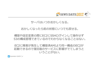#jawsdays #jd2017_a
サーバはいつかおかしくなる。
おかしくなったら前の状態にいつでも戻せる。
構築や設定変更の際にEC2にSSHログインして操作せず
S3の構成管理できているのでわからなくなることはない。
EC2に障害が発⽣して構築済AMIより同⼀構成のEC2が
起動できるので復旧後のサービスに影響がでてしまうと
いうことがない。
 