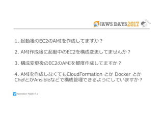 #jawsdays #jd2017_a
1. 起動後のEC2のAMIを作成してますか？
2. AMI作成後に起動中のEC2を構成変更してませんか？
3. 構成変更後のEC2のAMIを都度作成してますか？
4. AMIを作成しなくてもCloudFormation とか Docker とか
ChefとかAnsibleなどで構成管理できるようにしていますか？
 