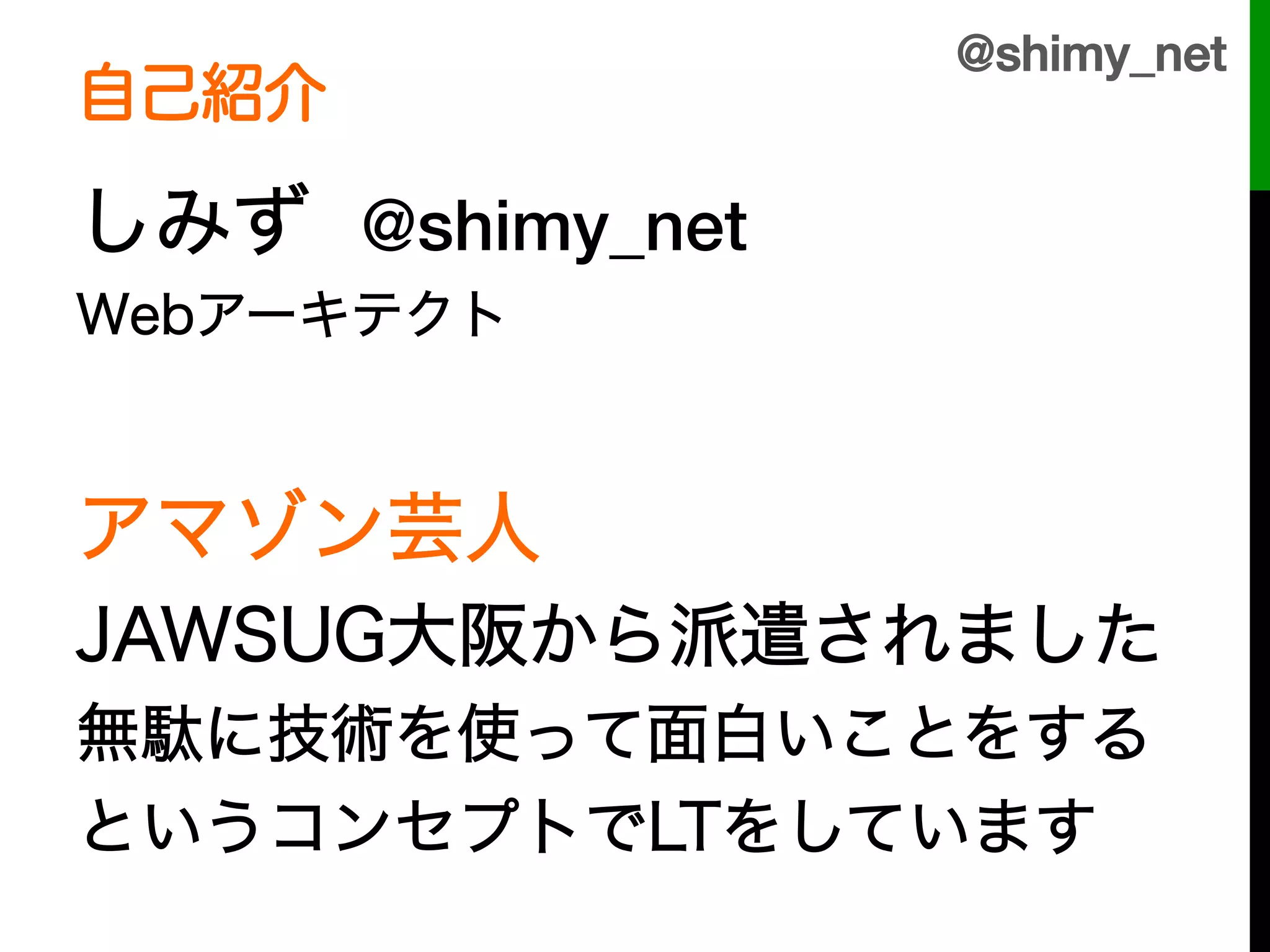 @shimy_net!
自己紹介

しみず @shimy_net
Webアーキテクト



アマゾン芸人
JAWSUG大阪から派遣されました
無駄に技術を使って面白いことをする
というコンセプトでLTをしています
 