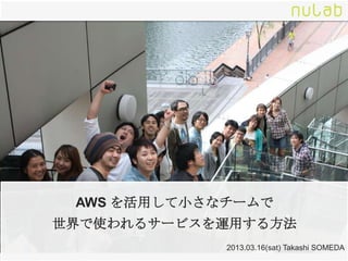 AWS を活用して小さなチームで
世界で使われるサービスを運用する方法
             2013.03.16(sat) Takashi SOMEDA
 