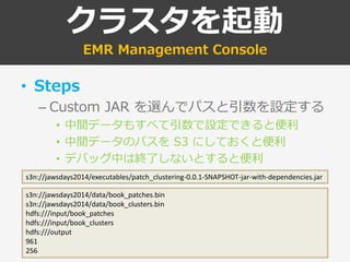 クラスタを起動
EMR Management Console
• Steps
– Custom JAR を選んでパスと引数を設定する
• 中間データもすべて引数で設定できると便利
• 中間データのパスを S3 にしておくと便利
• デバッグ中は終了しないとすると便利
s3n://jawsdays2014/data/book_patches.bin
s3n://jawsdays2014/data/book_clusters.bin
hdfs:///input/book_patches
hdfs:///input/book_clusters
hdfs:///output
961
256
s3n://jawsdays2014/executables/patch_clustering-0.0.1-SNAPSHOT-jar-with-dependencies.jar
 