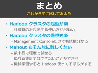 まとめ
こわがらずに試してみよう
• Hadoop クラスタの起動が楽
– 計算時のみ起動する使い方がお勧め
• Hadoop クラスタの監視も楽
– Management Consoleだけでも結構分かる
• Mahout もそんなに難しくない
– 数十行で程度で試せる
– 単なる集計ではできないことができる
– 機械学習やると Hadoop 使ってる感じがする
 