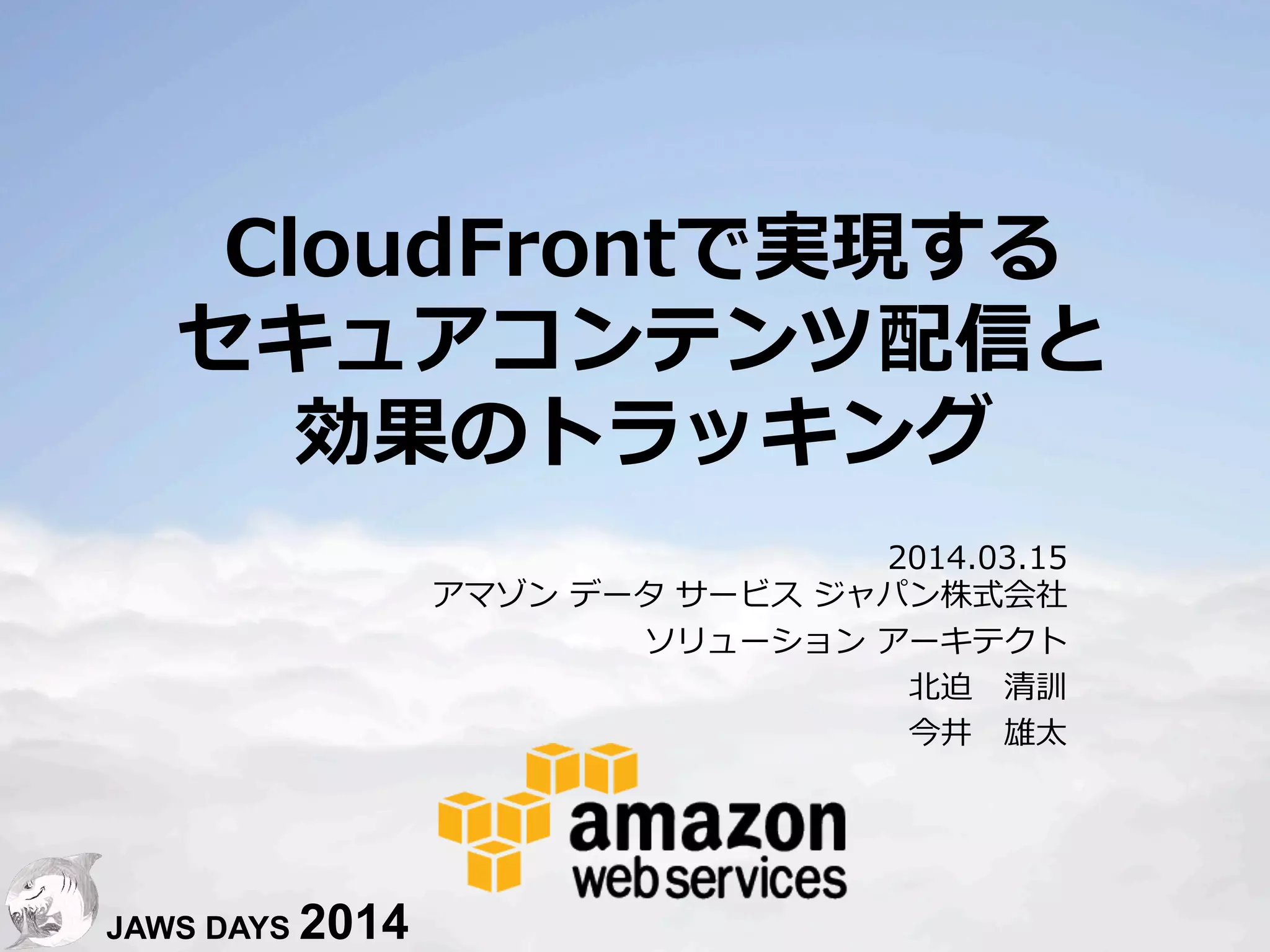 1
CloudFrontで実現する
セキュアコンテンツ配信と
効果のトラッキング
2014.03.15
アマゾン  データ  サービス  ジャパン株式会社
ソリューション  アーキテクト
北北迫 　清訓
今井 　雄太
JAWS DAYS 2014
 
