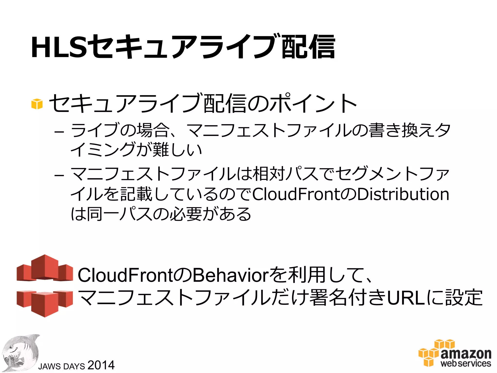 1919
JAWS DAYS 2014
HLSライブ配信
クライアント
ストリーミングサーバ/Webサーバ
HTTP/HTTPS
GET
LIVE	
  
LiveEncoder	
  
マニフェストファイルの末尾に
#EXT-X-ENDLISTがなければ再要求
クライアント側挙動
マニフェストファイル(.m3u8)
 　セグメントファイル01(.ts)
 　セグメントファイル02(.ts)
 　 : 　
マニフェストファイルは定期的に更更新
セグメントファイルは都度度追加
サーバ側挙動
リアルタイム
⽣生成
 