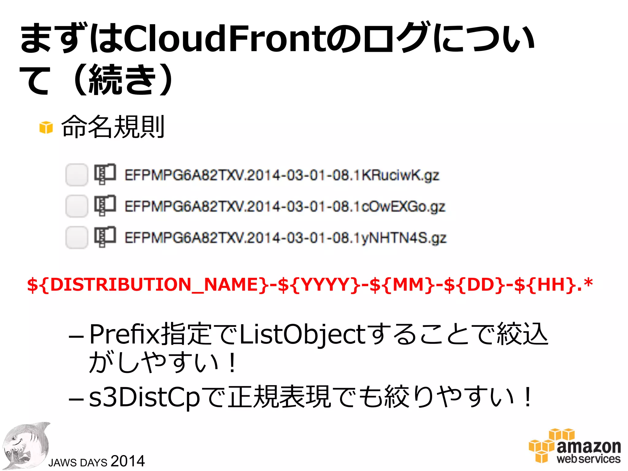 3838
JAWS DAYS 2014
まずはCloudFrontのログについて
!  ディストリビューションごとに出⼒力力先のS
3を設定
!  ⾃自動的に指定のS3バケットに出⼒力力される
!  出揃うのにだいたい3〜～4時間
!  ⼩小さな多数のファイルとして出⼒力力される
–  HadoopやRedshiftで取り扱いにくい
 